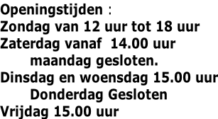 Openingstijden : Zondag van 12 uur tot 18 uur Zaterdag vanaf  14.00 uur        maandag gesloten. Dinsdag en woensdag 15.00 uur        Donderdag Gesloten Vrijdag 15.00 uur